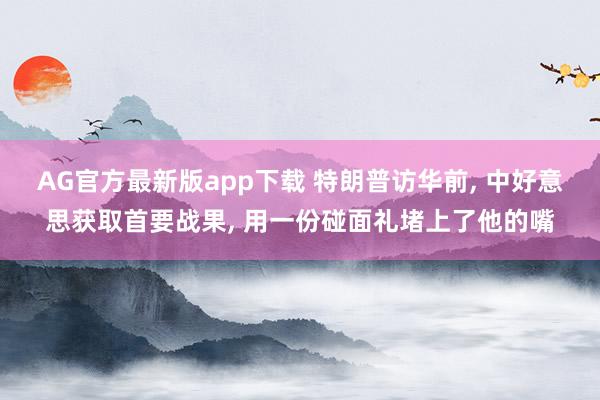 AG官方最新版app下载 特朗普访华前, 中好意思获取首要战果, 用一份碰面礼堵上了他的嘴