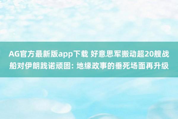 AG官方最新版app下载 好意思军搬动超20艘战船对伊朗践诺顽固: 地缘政事的垂死场面再升级
