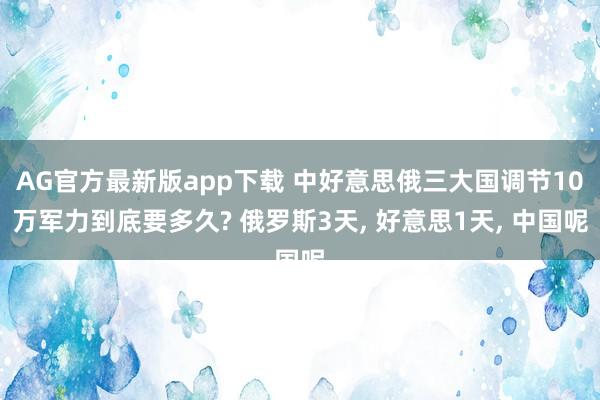 AG官方最新版app下载 中好意思俄三大国调节10万军力到底要多久? 俄罗斯3天, 好意思1天, 中国呢