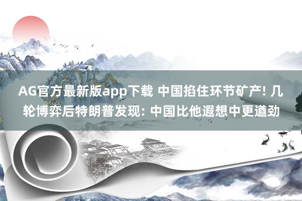 AG官方最新版app下载 中国掐住环节矿产! 几轮博弈后特朗普发现: 中国比他遐想中更遒劲