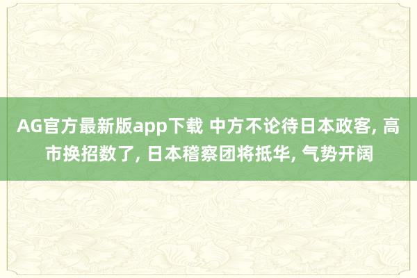AG官方最新版app下载 中方不论待日本政客, 高市换招数了, 日本稽察团将抵华, 气势开阔
