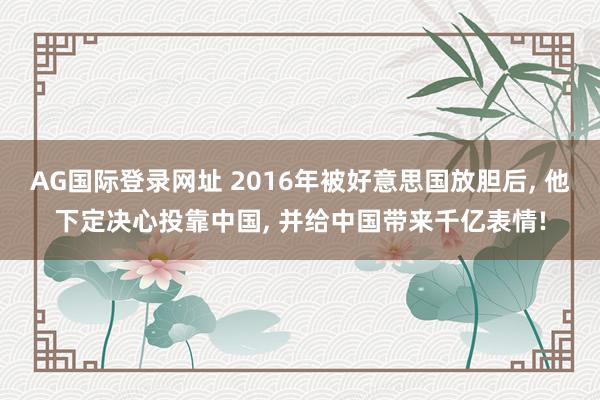 AG国际登录网址 2016年被好意思国放胆后, 他下定决心投靠中国, 并给中国带来千亿表情!