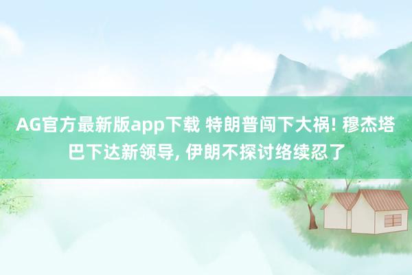 AG官方最新版app下载 特朗普闯下大祸! 穆杰塔巴下达新领导， 伊朗不探讨络续忍了