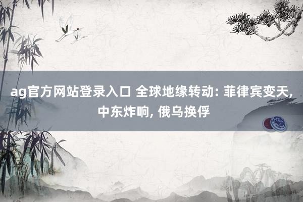 ag官方网站登录入口 全球地缘转动: 菲律宾变天, 中东炸响, 俄乌换俘