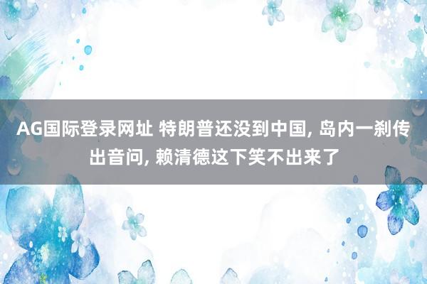AG国际登录网址 特朗普还没到中国， 岛内一刹传出音问， 赖清德这下笑不出来了