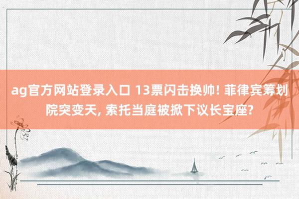 ag官方网站登录入口 13票闪击换帅! 菲律宾筹划院突变天， 索托当庭被掀下议长宝座?