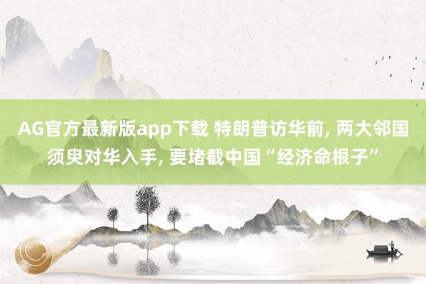 AG官方最新版app下载 特朗普访华前， 两大邻国须臾对华入手， 要堵截中国“经济命根子”