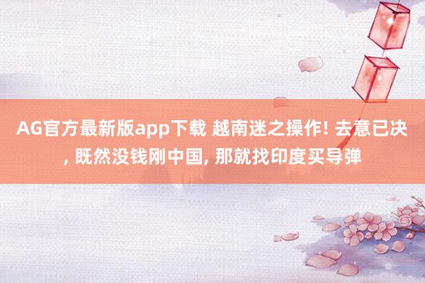 AG官方最新版app下载 越南迷之操作! 去意已决, 既然没钱刚中国, 那就找印度买导弹