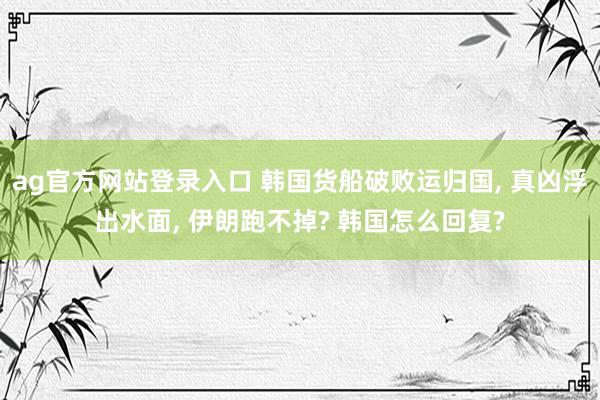 ag官方网站登录入口 韩国货船破败运归国, 真凶浮出水面, 伊朗跑不掉? 韩国怎么回复?