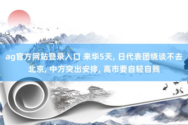 ag官方网站登录入口 来华5天， 日代表团绕谈不去北京， 中方突出安排， 高市要自轻自贱