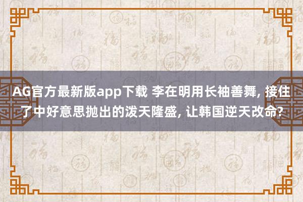 AG官方最新版app下载 李在明用长袖善舞, 接住了中好意思抛出的泼天隆盛, 让韩国逆天改命?