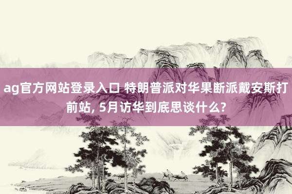 ag官方网站登录入口 特朗普派对华果断派戴安斯打前站， 5月访华到底思谈什么?