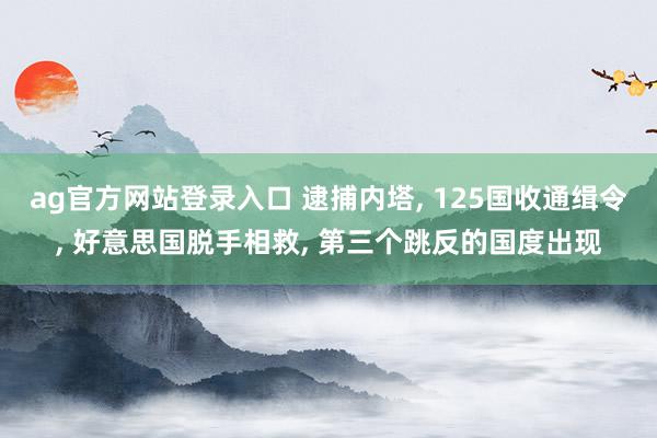 ag官方网站登录入口 逮捕内塔， 125国收通缉令， 好意思国脱手相救， 第三个跳反的国度出现