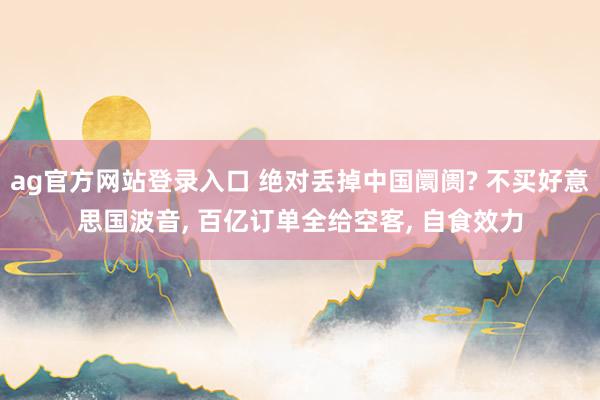 ag官方网站登录入口 绝对丢掉中国阛阓? 不买好意思国波音， 百亿订单全给空客， 自食效力