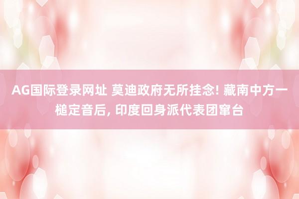 AG国际登录网址 莫迪政府无所挂念! 藏南中方一槌定音后， 印度回身派代表团窜台