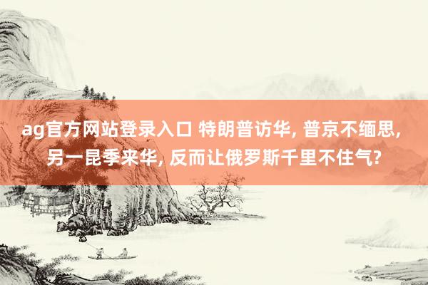 ag官方网站登录入口 特朗普访华， 普京不缅思， 另一昆季来华， 反而让俄罗斯千里不住气?