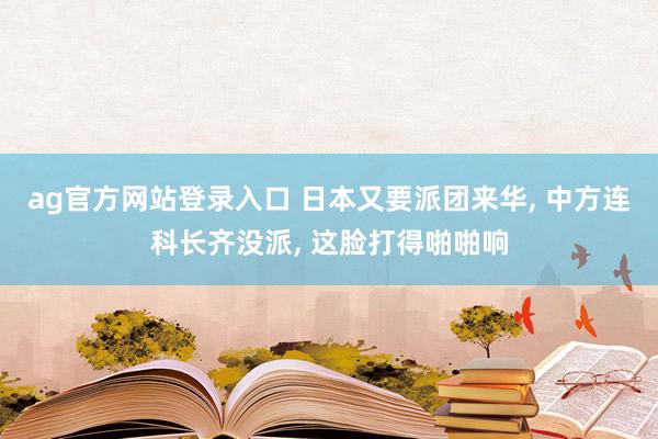 ag官方网站登录入口 日本又要派团来华， 中方连科长齐没派， 这脸打得啪啪响