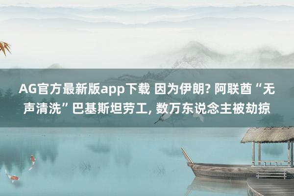 AG官方最新版app下载 因为伊朗? 阿联酋“无声清洗”巴基斯坦劳工, 数万东说念主被劫掠