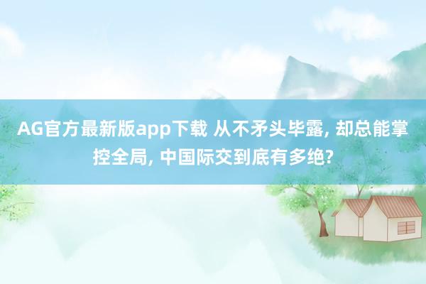 AG官方最新版app下载 从不矛头毕露， 却总能掌控全局， 中国际交到底有多绝?