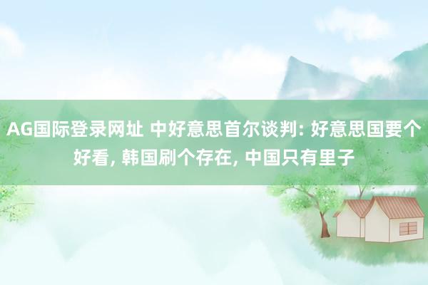 AG国际登录网址 中好意思首尔谈判: 好意思国要个好看， 韩国刷个存在， 中国只有里子