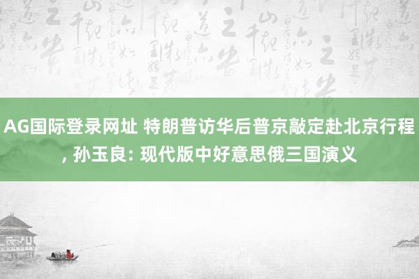 AG国际登录网址 特朗普访华后普京敲定赴北京行程， 孙玉良: 现代版中好意思俄三国演义