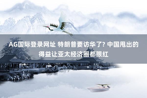 AG国际登录网址 特朗普要访华了? 中国甩出的得益让亚太经济圈都眼红