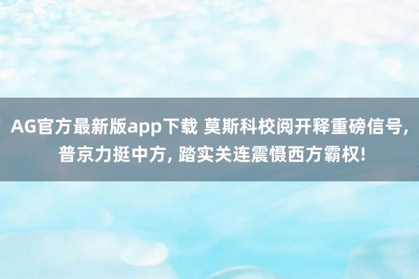 AG官方最新版app下载 莫斯科校阅开释重磅信号， 普京力挺中方， 踏实关连震慑西方霸权!