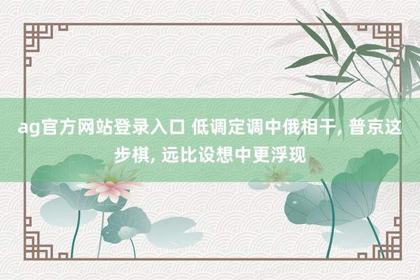 ag官方网站登录入口 低调定调中俄相干， 普京这步棋， 远比设想中更浮现