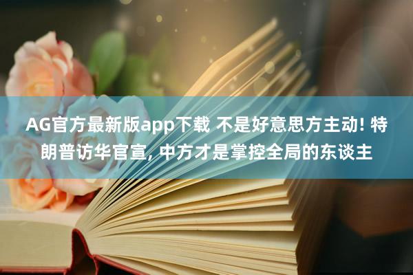 AG官方最新版app下载 不是好意思方主动! 特朗普访华官宣， 中方才是掌控全局的东谈主