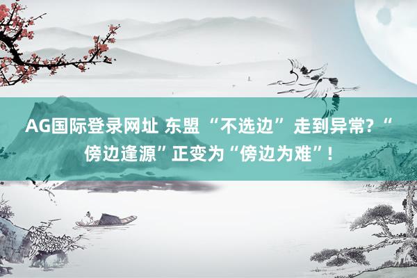 AG国际登录网址 东盟 “不选边” 走到异常? “傍边逢源”正变为“傍边为难”!