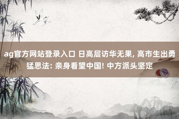ag官方网站登录入口 日高层访华无果， 高市生出勇猛思法: 亲身看望中国! 中方派头坚定