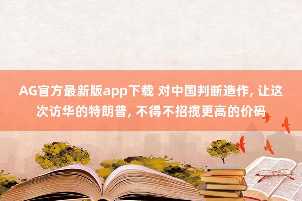 AG官方最新版app下载 对中国判断造作, 让这次访华的特朗普, 不得不招揽更高的价码