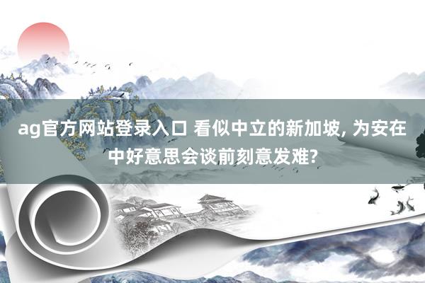 ag官方网站登录入口 看似中立的新加坡， 为安在中好意思会谈前刻意发难?