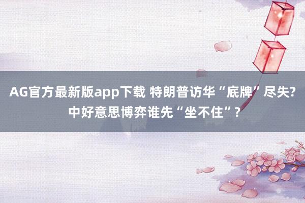 AG官方最新版app下载 特朗普访华“底牌”尽失? 中好意思博弈谁先“坐不住”?