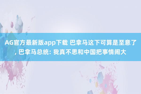 AG官方最新版app下载 巴拿马这下可算是至意了, 巴拿马总统: 我真不思和中国把事情闹大