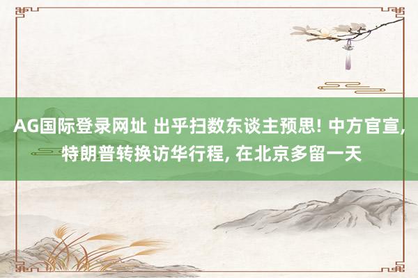 AG国际登录网址 出乎扫数东谈主预思! 中方官宣， 特朗普转换访华行程， 在北京多留一天