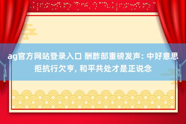 ag官方网站登录入口 酬酢部重磅发声: 中好意思拒抗行欠亨， 和平共处才是正说念