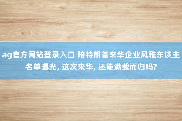 ag官方网站登录入口 陪特朗普来华企业风雅东谈主名单曝光， 这次来华， 还能满载而归吗?