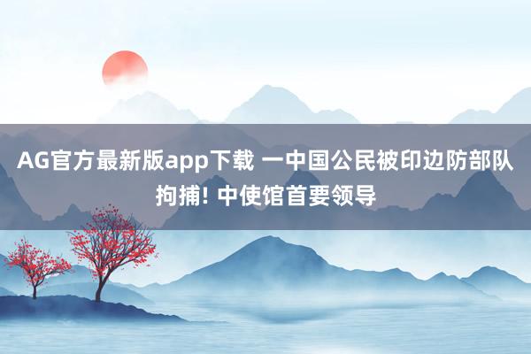 AG官方最新版app下载 一中国公民被印边防部队拘捕! 中使馆首要领导