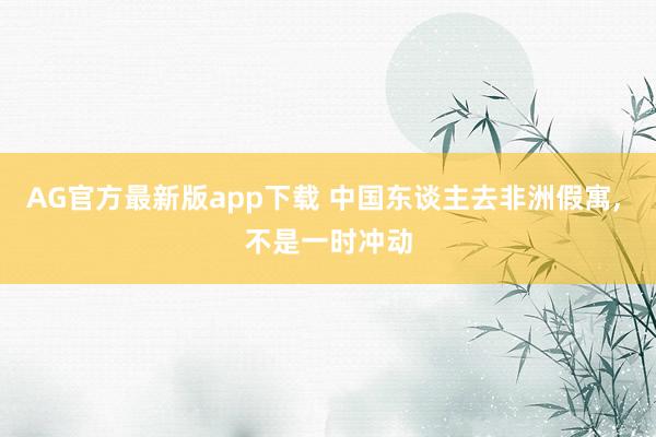 AG官方最新版app下载 中国东谈主去非洲假寓, 不是一时冲动