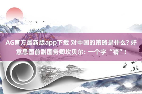 AG官方最新版app下载 对中国的策略是什么? 好意思国前副国务卿坎贝尔: 一个字 “猜”!