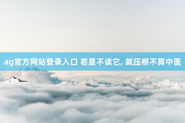 ag官方网站登录入口 若是不读它， 就压根不算中医