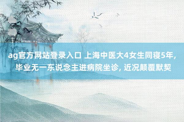 ag官方网站登录入口 上海中医大4女生同寝5年， 毕业无一东说念主进病院坐诊， 近况颠覆默契