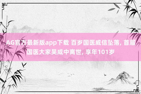 AG官方最新版app下载 百岁国医威信坠落, 首届国医大家吴咸中离世, 享年101岁