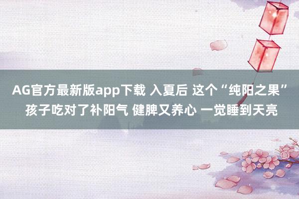 AG官方最新版app下载 入夏后 这个“纯阳之果” 孩子吃对了补阳气 健脾又养心 一觉睡到天亮
