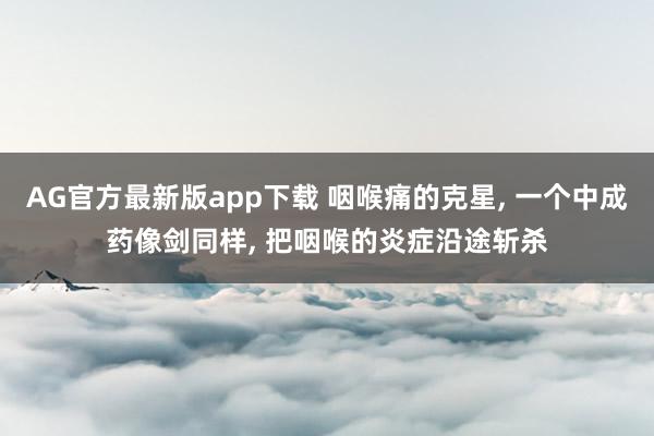 AG官方最新版app下载 咽喉痛的克星, 一个中成药像剑同样, 把咽喉的炎症沿途斩杀