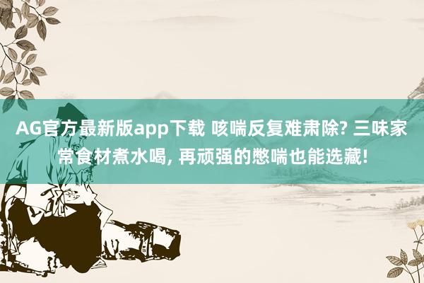 AG官方最新版app下载 咳喘反复难肃除? 三味家常食材煮水喝, 再顽强的憋喘也能选藏!