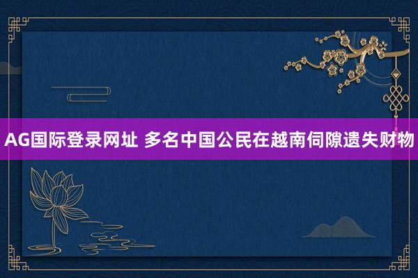 AG国际登录网址 多名中国公民在越南伺隙遗失财物