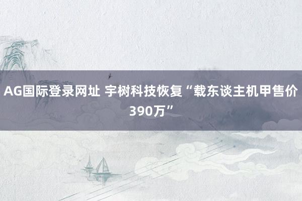 AG国际登录网址 宇树科技恢复“载东谈主机甲售价390万”