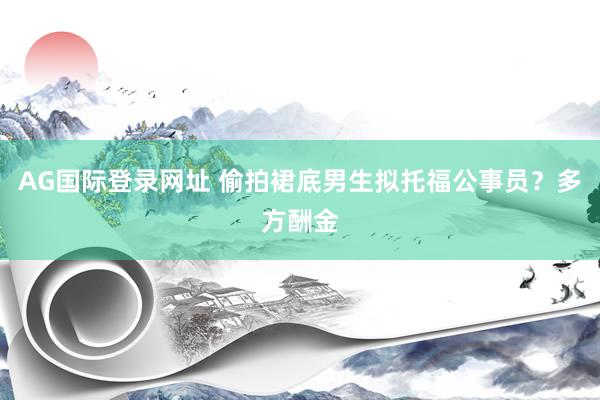 AG国际登录网址 偷拍裙底男生拟托福公事员？多方酬金